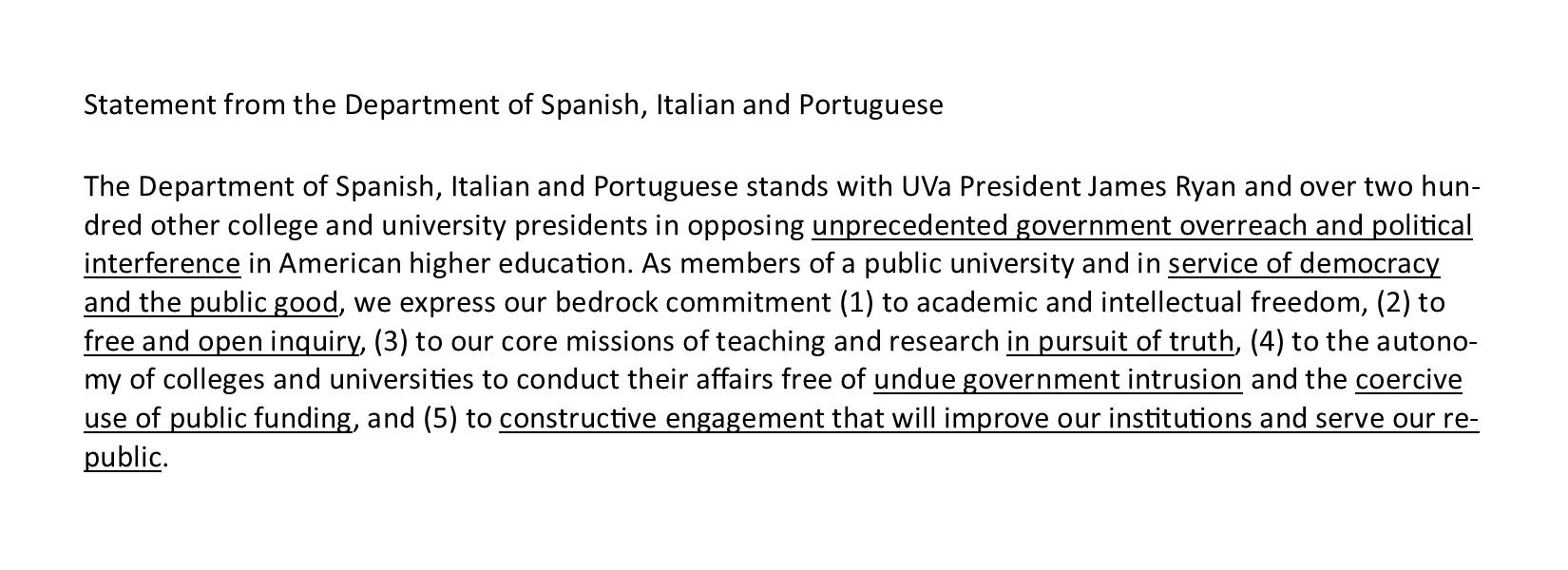 The Department of Spanish, Italian and Portuguese stands with UVa President James Ryan and over two hundred other college and university presidents in opposing unprecedented government overreach and political interference in American higher education. As members of a public university and in service of democracy and the public good, we express our bedrock commitment (1) to academic and intellectual freedom, (2) to free and open inquiry, (3) to our core missions of teaching and research in pursuit of truth, 